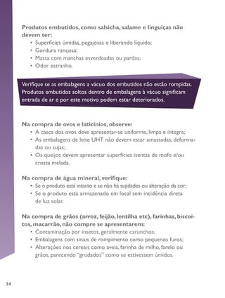 34
Produtos embutidos, como salsicha, salame e linguiças não
devem ter:
•	 Superfícies úmidas, pegajosas e liberando líquido;
•	 Gordura rançosa;
•	 Massa com manchas esverdeadas ou pardas;
•	 Odor estranho.
Na compra de ovos e laticínios, observe:
•	 A casca dos ovos deve apresentar-se uniforme, limpa e íntegra;
•	 As embalagens de leite UHT não devem estar amassadas, deforma-
das ou sujas;
•	 Os queijos devem apresentar superfícies isentas de mofo e/ou
crosta melada.
Na compra de água mineral, verifique:
•	 Se o produto está intacto e se não há sujidades ou alteração da cor;
•	 Se o produto está armazenado em local sem incidência direta
de luz solar.
Na compra de grãos (arroz, feijão, lentilha etc), farinhas, biscoi-
tos, macarrão, não compre se apresentarem:
•	 Contaminação por insetos, geralmente carunchos;
•	 Embalagens com sinais de rompimento como pequenos furos;
•	 Alterações nos cereais como aveia, farinha de milho, farelo ou
grãos, parecendo “grudados” como se estivessem úmidos.
Verifique se as embalagens a vácuo dos embutidos não estão rompidas.
Produtos embutidos soltos dentro de embalagens à vácuo significam
entrada de ar e por este motivo podem estar deteriorados.
 