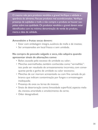 35
Amendoim e frutas secas devem:
•	 Estar com embalagem íntegra, ausência de mofo e de insetos;
•	 Ser armazenados em local fresco e sem umidade.
Na compra de pescado salgado e seco, não adquira quando
apresentar sinais de alterações como:
•	 Bolor, causado pelo excesso de umidade ou calor;
•	 Manchas avermelhadas, também conhecidas como “vermelhão”:
isto pode ser resultado de armazenamento incorreto, com conse-
quente perda e ganho de umidade ou calor excessivo;
•	 Manchas de cor marrom acinzentado ou com fina camada de pó
branco que indicam contaminação por fungos e armazenagem
inadequada;
•	 Presença de ovos ou larvas de moscas;
•	 Sinais de deterioração como: limosidade superficial, aspecto mela-
do, viscoso, amarelado e amolecimento da carne;
•	 Odor desagradável.
O mesmo vale para produtos vendidos a granel.Verifique a validade e
aparência do alimento.Recuse produtos mal acondicionados. Verifique
presença de sujidades e mofo e não compre o produto se houver sus-
peitas sobre sua qualidade.Os produtos vendidos a granel devem estar
identificados com no mínimo:denominação de venda do produto,
marca e data de validade.
 