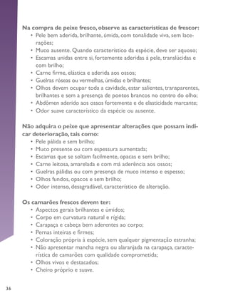 36
Na compra de peixe fresco, observe as características de frescor:
•	 Pele bem aderida, brilhante, úmida, com tonalidade viva, sem lace-
rações;
•	 Muco ausente. Quando característico da espécie, deve ser aquoso;
•	 Escamas unidas entre si, fortemente aderidas à pele, translúcidas e
com brilho;
•	 Carne firme, elástica e aderida aos ossos;
•	 Guelras róseas ou vermelhas,úmidas e brilhantes;
•	 Olhos devem ocupar toda a cavidade, estar salientes, transparentes,
brilhantes e sem a presença de pontos brancos no centro do olho;
•	 Abdômen aderido aos ossos fortemente e de elasticidade marcante;
•	 Odor suave característico da espécie ou ausente.
Não adquira o peixe que apresentar alterações que possam indi-
car deterioração, tais como:
•	 Pele pálida e sem brilho;
•	 Muco presente ou com espessura aumentada;
•	 Escamas que se soltam facilmente, opacas e sem brilho;
•	 Carne leitosa, amarelada e com má aderência aos ossos;
•	 Guelras pálidas ou com presença de muco intenso e espesso;
•	 Olhos fundos, opacos e sem brilho;
•	 Odor intenso, desagradável, característico de alteração.
Os camarões frescos devem ter:
•	 Aspectos gerais brilhantes e úmidos;
•	 Corpo em curvatura natural e rígida;
•	 Carapaça e cabeça bem aderentes ao corpo;
•	 Pernas inteiras e firmes;
•	 Coloração própria à espécie, sem qualquer pigmentação estranha;
•	 Não apresentar mancha negra ou alaranjada na carapaça, caracte-
rística de camarões com qualidade comprometida;
•	 Olhos vivos e destacados;
•	 Cheiro próprio e suave.
 