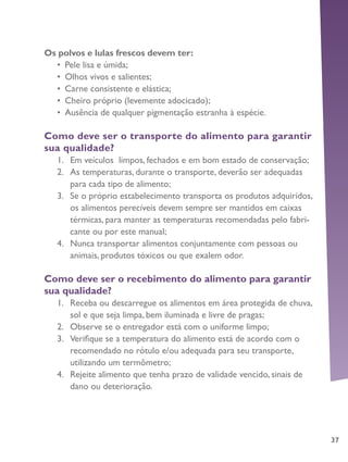 37
Os polvos e lulas frescos devem ter:
•	 Pele lisa e úmida;
•	 Olhos vivos e salientes;
•	 Carne consistente e elástica;
•	 Cheiro próprio (levemente adocicado);
•	 Ausência de qualquer pigmentação estranha à espécie.
Como deve ser o transporte do alimento para garantir
sua qualidade?
1.	 Em veículos limpos, fechados e em bom estado de conservação;
2.	 As temperaturas, durante o transporte, deverão ser adequadas
para cada tipo de alimento;
3.	 Se o próprio estabelecimento transporta os produtos adquiridos,
os alimentos perecíveis devem sempre ser mantidos em caixas
térmicas, para manter as temperaturas recomendadas pelo fabri-
cante ou por este manual;
4.	 Nunca transportar alimentos conjuntamente com pessoas ou
animais, produtos tóxicos ou que exalem odor.
Como deve ser o recebimento do alimento para garantir
sua qualidade?
1.	 Receba ou descarregue os alimentos em área protegida de chuva,
sol e que seja limpa, bem iluminada e livre de pragas;
2.	 Observe se o entregador está com o uniforme limpo;
3.	 Verifique se a temperatura do alimento está de acordo com o
recomendado no rótulo e/ou adequada para seu transporte,
utilizando um termômetro;
4.	 Rejeite alimento que tenha prazo de validade vencido, sinais de
dano ou deterioração.
 