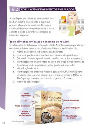38
A rotulagem possibilita ao consumidor uma
melhor escolha do alimento e promove
práticas alimentares saudáveis. Permite a
rastreabilidade do alimento, previne o risco
à saúde e ajuda a garantir o comércio de
alimentos seguros.
Todo alimento embalado necessita de rótulo?
Os alimentos embalados precisam de rótulo.As informações que obriga-
toriamente devem constar no rótulo de alimentos embalados são:
1.	 Nome do produto, indicando a sua natureza;
2.	 Lista de ingredientes em ordem decrescente de quantidade;
3.	 Conteúdo líquido (quantidade do produto em volume ou peso);
4.	 Identificação de origem: razão social e endereço do fabricante, do
distribuidor e do importador, se for produto importado;
5.	 Identificação do lote;
6.	 Identificação do prazo de validade: constar o DIA e o MÊS para
produtos com duração menor que 3 meses; constar o MÊS e o
ANO para produtos com duração superior a 3 meses;
7.	 Modo de conservação;
8.	 Número de registro no órgão competente, quando for o caso.
Fonte:ANVISA
6.2 ROTULAGEM DEALIMENTOS EMBALADOS
 