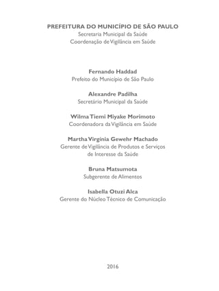 PREFEITURA DO MUNICÍPIO DE SÃO PAULO
Secretaria Municipal da Saúde
Coordenação deVigilância em Saúde
Fernando Haddad
Prefeito do Município de São Paulo
Alexandre Padilha
Secretário Municipal da Saúde
WilmaTiemi Miyake Morimoto
Coordenadora daVigilância em Saúde
MarthaVirgínia Gewehr Machado
Gerente deVigilância de Produtos e Serviços
de Interesse da Saúde
Bruna Matsumota
Subgerente de Alimentos
Isabella Otuzi Alca
Gerente do Núcleo Técnico de Comunicação
2016
 