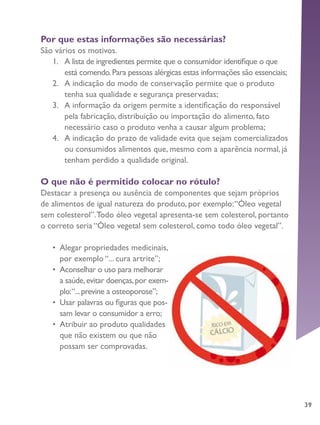 39
Por que estas informações são necessárias?
São vários os motivos.
1.	 A lista de ingredientes permite que o consumidor identifique o que
está comendo.Para pessoas alérgicas estas informações são essenciais;
2.	 A indicação do modo de conservação permite que o produto
tenha sua qualidade e segurança preservadas;
3.	 A informação da origem permite a identificação do responsável
pela fabricação, distribuição ou importação do alimento, fato
necessário caso o produto venha a causar algum problema;
4.	 A indicação do prazo de validade evita que sejam comercializados
ou consumidos alimentos que, mesmo com a aparência normal, já
tenham perdido a qualidade original.
O que não é permitido colocar no rótulo?
Destacar a presença ou ausência de componentes que sejam próprios
de alimentos de igual natureza do produto, por exemplo:“Óleo vegetal
sem colesterol”.Todo óleo vegetal apresenta-se sem colesterol, portanto
o correto seria “Óleo vegetal sem colesterol, como todo óleo vegetal”.
•	 Alegar propriedades medicinais,
por exemplo “... cura artrite”;
•	 Aconselhar o uso para melhorar
a saúde,evitar doenças,por exem-
plo:“...previne a osteoporose”;
•	 Usar palavras ou figuras que pos-
sam levar o consumidor a erro;
•	 Atribuir ao produto qualidades
que não existem ou que não
possam ser comprovadas.
 