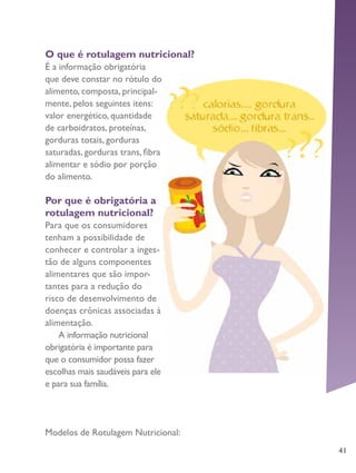 41
O que é rotulagem nutricional?
É a informação obrigatória
que deve constar no rótulo do
alimento, composta, principal-
mente, pelos seguintes itens:
valor energético, quantidade
de carboidratos, proteínas,
gorduras totais, gorduras
saturadas, gorduras trans, fibra
alimentar e sódio por porção
do alimento.
Por que é obrigatória a
rotulagem nutricional?
Para que os consumidores
tenham a possibilidade de
conhecer e controlar a inges-
tão de alguns componentes
alimentares que são impor-
tantes para a redução do
risco de desenvolvimento de
doenças crônicas associadas à
alimentação.
A informação nutricional
obrigatória é importante para
que o consumidor possa fazer
escolhas mais saudáveis para ele
e para sua família.
Modelos de Rotulagem Nutricional:
 