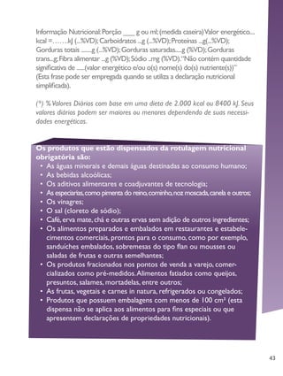 43
Informação Nutricional:Porção ___ g ou ml;(medida caseira)Valor energético....
kcal =…….kJ (...%VD);Carboidratos ...g (...%VD);Proteínas ...g(...%VD);
Gorduras totais ........g (...%VD);Gorduras saturadas.....g (%VD);Gorduras
trans...g;Fibra alimentar ...g (%VD);Sódio ..mg (%VD).“Não contém quantidade
significativa de ......(valor energético e/ou o(s) nome(s) do(s) nutriente(s))”
(Esta frase pode ser empregada quando se utiliza a declaração nutricional
simplificada).
(*) %Valores Diários com base em uma dieta de 2.000 kcal ou 8400 kJ. Seus
valores diários podem ser maiores ou menores dependendo de suas necessi-
dades energéticas.
Os produtos que estão dispensados da rotulagem nutricional
obrigatória são:
•	 As águas minerais e demais águas destinadas ao consumo humano;
•	 As bebidas alcoólicas;
•	 Os aditivos alimentares e coadjuvantes de tecnologia;
•	 As especiarias,como pimenta do reino,cominho,noz moscada,canela e outros;
•	 Os vinagres;
•	 O sal (cloreto de sódio);
•	 Café,erva mate,chá e outras ervas sem adição de outros ingredientes;
•	 Os alimentos preparados e embalados em restaurantes e estabele-
cimentos comerciais, prontos para o consumo, como por exemplo,
sanduíches embalados, sobremesas do tipo flan ou mousses ou
saladas de frutas e outras semelhantes;
•	 Os produtos fracionados nos pontos de venda a varejo, comer-
cializados como pré-medidos.Alimentos fatiados como queijos,
presuntos, salames, mortadelas, entre outros;
•	 As frutas, vegetais e carnes in natura, refrigerados ou congelados;
•	 Produtos que possuem embalagens com menos de 100 cm² (esta
dispensa não se aplica aos alimentos para fins especiais ou que
apresentem declarações de propriedades nutricionais).
 