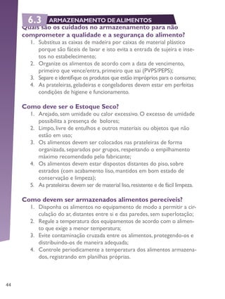 44
Quais são os cuidados no armazenamento para não
comprometer a qualidade e a segurança do alimento?
1.	 Substitua as caixas de madeira por caixas de material plástico
porque são fáceis de lavar e isto evita a entrada de sujeira e inse-
tos no estabelecimento;
2.	 Organize os alimentos de acordo com a data de vencimento,
primeiro que vence/entra, primeiro que sai (PVPS/PEPS);
3.	 Separe e identifique os produtos que estão impróprios para o consumo;
4.	 As prateleiras, geladeiras e congeladores devem estar em perfeitas
condições de higiene e funcionamento.
Como deve ser o Estoque Seco?
1.	 Arejado, sem umidade ou calor excessivo. O excesso de umidade
possibilita a presença de bolores;
2.	 Limpo, livre de entulhos e outros materiais ou objetos que não
estão em uso;
3.	 Os alimentos devem ser colocados nas prateleiras de forma
organizada, separados por grupos, respeitando o empilhamento
máximo recomendado pelo fabricante;
4.	 Os alimentos devem estar dispostos distantes do piso, sobre
estrados (com acabamento liso, mantidos em bom estado de
conservação e limpeza);
5.	 As prateleiras devem ser de material liso,resistente e de fácil limpeza.
Como devem ser armazenados alimentos perecíveis?
1.	 Disponha os alimentos no equipamento de modo a permitir a cir-
culação do ar, distantes entre si e das paredes, sem superlotação;
2.	 Regule a temperatura dos equipamentos de acordo com o alimen-
to que exige a menor temperatura;
3.	 Evite contaminação cruzada entre os alimentos, protegendo-os e
distribuindo-os de maneira adequada;
4.	 Controle periodicamente a temperatura dos alimentos armazena-
dos, registrando em planilhas próprias.
6.3 ARMAZENAMENTO DEALIMENTOS
 