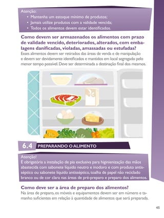 45
Como devem ser armazenados os alimentos com prazo
de validade vencido, deteriorados, alterados, com emba-
lagens danificadas, violadas, amassadas ou estufadas?
Esses alimentos devem ser retirados das áreas de venda e de manipulação
e devem ser devidamente identificados e mantidos em local segregado pelo
menor tempo possível.Deve ser determinada a destinação final dos mesmos.
Atenção:
•	 Mantenha um estoque mínimo de produtos;
•	 Jamais utilize produtos com a validade vencida;
•	 Todos os alimentos devem estar identificados.
Como deve ser a área de preparo dos alimentos?
Na área de preparo,os móveis e equipamentos devem ser em número e ta-
manho suficientes em relação à quantidade de alimentos que será preparada.
Atenção!
É obrigatória a instalação de pia exclusiva para higinienização das mãos
abastecida com sabonete líquido neutro e inodoro e com produto antis-
séptico ou sabonete líquido antisséptico, toalha de papel não reciclado
branco ou de cor clara nas áreas de pré-preparo e preparo dos alimentos.
6.4 PREPARANDO OALIMENTO
 