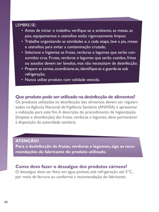 46
Que produto pode ser utilizado na desinfecção de alimentos?
Os produtos utilizados na desinfecção dos alimentos devem ser regulari-
zados na Agência Nacional deVigilância Sanitária (ANVISA) e apresentar
a indicação para este fim.A descrição do procedimento de higienização
(limpeza e desinfecção) das frutas, verduras e legumes, deve permanecer
à disposição da autoridade sanitária.
LEMBRE-SE:
•	 Antes de iniciar o trabalho, verifique se o ambiente, as mesas, as
pias, equipamentos e utensílios estão rigorosamente limpos;
•	 Trabalhe organizando as atividades e, a cada etapa, lave a pia, mesas
e utensílios para evitar a contaminação cruzada;
•	 Selecione e higienize as frutas, verduras e legumes que serão con-
sumidos crus. Frutas, verduras e legumes que serão cozidos, fritos
ou assados devem ser lavados, mas não necessitam de desinfecção;
•	 Prepare as carnes,acondicione-as,identifique-as e guarde-as sob
refrigeração;
•	 Nunca utilize produto com validade vencida.
ATENÇÃO!
Para a desinfecção de frutas, verduras e legumes, siga as reco-
mendações do fabricante do produto utilizado.
Como devo fazer o dessalgue dos produtos cárneos?
O dessalgue deve ser feito em água potável, sob refrigeração até 5°C,
por meio de fervura ou conforme a recomendação do fabricante.
 