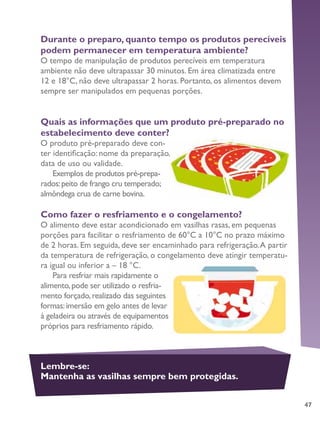 47
Durante o preparo, quanto tempo os produtos perecíveis
podem permanecer em temperatura ambiente?
O tempo de manipulação de produtos perecíveis em temperatura
ambiente não deve ultrapassar 30 minutos. Em área climatizada entre
12 e 18°C, não deve ultrapassar 2 horas. Portanto, os alimentos devem
sempre ser manipulados em pequenas porções.
Quais as informações que um produto pré-preparado no
estabelecimento deve conter?
O produto pré-preparado deve con-
ter identificação: nome da preparação,
data de uso ou validade.
Exemplos de produtos pré-prepa-
rados:peito de frango cru temperado;
almôndega crua de carne bovina.
Como fazer o resfriamento e o congelamento?
O alimento deve estar acondicionado em vasilhas rasas, em pequenas
porções para facilitar o resfriamento de 60°C a 10°C no prazo máximo
de 2 horas. Em seguida, deve ser encaminhado para refrigeração.A partir
da temperatura de refrigeração, o congelamento deve atingir temperatu-
ra igual ou inferior a – 18 °C.
Para resfriar mais rapidamente o
alimento,pode ser utilizado o resfria-
mento forçado,realizado das seguintes
formas:imersão em gelo antes de levar
à geladeira ou através de equipamentos
próprios para resfriamento rápido.
Lembre-se:
Mantenha as vasilhas sempre bem protegidas.
 