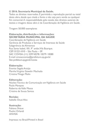 © 2016. Secretaria Municipal da Saúde.
Todos os direitos reservados. É permitida a reprodução parcial ou total
desta obra, desde que citada a fonte e não seja para venda ou qualquer
fim comercial.A responsabilidade pela cessão dos direitos autorais de
textos e imagens dessa obra é da Coordenação deVigilância em Saúde.
Tiragem: 50.000 exemplares
Elaboração, distribuição e informações:
SECRETARIA MUNICIPAL DA SAÚDE
Coordenação deVigilância em Saúde
Gerência de Produtos e Serviços de Interesse da Saúde
Subgerência de Alimentos
Rua Santa Isabel, 181, 9° andar,Vila Buarque.
CEP: 01221-010 – São Paulo – SP.
SAC COVISA: (11) 3397-8278 / 8279 / 8280
E-mail: smssaccovisa@prefeitura.sp.gov.br
Site:prefeitura.sp.gov.br/covisa
Elaboração:
Evanise Segala Araújo
MarthaVirgínia Gewehr Machado
Cristina Thiago Molin
Editoração:
Núcleo Técnico de Comunicação emVigilância em Saúde
Paulo Marques
Roberto doValle Mossa
Cristina de Souza Santos
Revisão:
Isabella Otuzi Alca
Ilustração:
Fabiana Shizue
Paulini Orlandi
ANVISA
Impresso no Brasil/Printed in Brazil
 