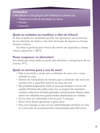 49
Quais os cuidados ao reutilizar o óleo de fritura?
O óleo só pode ser reutilizado quando não apresentar escurecimento
da cor, alteração do cheiro e não tiver formação de espuma ou fumaça
durante a fritura.
Os óleos e gorduras para fritura não devem ser aquecidos a tempe-
raturas superiores a 180°C.
Posso reaquecer os alimentos?
Sim, desde que atinja todas as partes dos alimentos a temperatura de, no
mínimo, 74°C.
Quais as normas para o uso de ovos?
•	 Não é permitida a venda nem a utilização de ovos com a casca
rachada ou suja;
•	 Devem ser manipulados de maneira que o conteúdo não entre em
contato com a superfície externa da casca do ovo;
•	 São proibidas preparações onde os ovos permaneçam crus ou mal
cozidos.Portanto,não utilize ovos crus no preparo de maioneses,
mousses,coberturas de bolos,gemadas e outros pratos.Nestes casos,
devem ser utilizados ovos pasteurizados,desidratados ou cozidos;
•	 O ovo deve ser submetido à fervura por 7 minutos;
•	 Ovos fritos devem apresentar a gema dura;
•	 Para ovos líquidos e ovos em pó industrializados verifique no rótu-
lo a instrução de armazenamento recomendada pelo fabricante.
ATENÇÃO!
É PROIBIDA A UTILIZAÇÃO EM FORNOS A LENHA DE:
•	 Madeira provinda de demolição ou obras;
•	 Móveis;
•	 Caixarias.
 