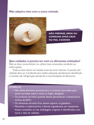 50
Não adquira ovos com a casca rachada
NÃO PREPARE, SIRVA OU
CONSUMA OVOS CRUS
OU MAL COZIDOS
Que cuidados é preciso ter com os alimentos enlatados?
Não se deve comercializar ou utilizar latas amassadas, estufadas ou
enferrujadas.
Todas as latas devem ser lavadas antes de serem abertas. A porção não
utilizada deve ser transferida para vasilha adequada,devidamente identificada
e mantida sob refrigeração atendendo à recomendação do fabricante.
LEMBRE-SE:
•	 Não deixe alimentos prontos para o consumo, que estão para
serem servidos, sobre a mesa ou fogão desligado;
•	 Os produtos servidos quentes devem permanecer à temperatura
mínima de 60ºC;
•	 Os alimentos servidos frios devem esperar na geladeira;
•	 Mantenha a matéria-prima e demais ingredientes em recipientes
limpos, tampados ou nas embalagens originais e identificados com
nome e data de validade.
 