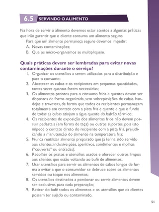 51
Na hora de servir o alimento devemos estar atentos a algumas práticas
que irão garantir que o cliente consuma um alimento seguro.
Para que um alimento permaneça seguro devemos impedir:
A.	 Novas contaminações;
B.	 Que os micro-organismos se multipliquem.
Quais práticas devem ser lembradas para evitar novas
contaminações durante o serviço?
1.	 Organizar os utensílios a serem utilizados para a distribuição e
para o consumo;
2.	 Abastecer as cubas e os recipientes em pequenas quantidades,
tantas vezes quantas forem necessárias;
3.	 Os alimentos prontos para o consumo frios e quentes devem ser
dispostos de forma organizada, sem sobreposições de cubas, ban-
dejas e travessas, de forma que todos os recipientes permaneçam
totalmente em contato com a pista fria e quente e que o fundo
de todas as cubas atinjam a água quente do balcão térmico;
4.	 Os recipientes de exposição dos alimentos frios não devem pos-
suir pedestais (em forma de taça) ou outros suportes, pois isto
impede o contato direto do recipiente com a pista fria, prejudi-
cando a manutenção do alimento na temperatura fria;
5.	 Nunca reutilizar alimento preparado que já tenha sido servido
aos clientes, inclusive pães, aperitivos, condimentos e molhos
(“couverts” ou entradas);
6.	 Recolher os pratos e utensílios usados e oferecer outros limpos
aos clientes que estão voltando ao bufê de alimentos;
7.	 Usar utensílios para servir os alimentos de cabos longos de for-
ma a evitar a que o consumidor se debruce sobre os alimentos
servidos ou toque nos alimentos;
8.	 Os utensílios destinados a porcionar ou servir alimentos devem
ser exclusivos para cada preparação;
9.	 Retirar do bufê todos os alimentos e os utensílios que os clientes
possam ter sujado ou contaminado.
6.5 SERVINDO OALIMENTO
 