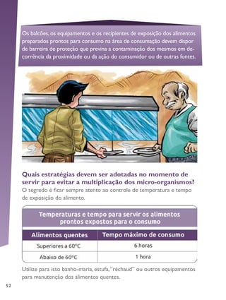 52
Os balcões, os equipamentos e os recipientes de exposição dos alimentos
preparados prontos para consumo na área de consumação devem dispor
de barreira de proteção que previna a contaminação dos mesmos em de-
corrência da proximidade ou da ação do consumidor ou de outras fontes.
Quais estratégias devem ser adotadas no momento de
servir para evitar a multiplicação dos micro-organismos?
O segredo é ficar sempre atento ao controle de temperatura e tempo
de exposição do alimento.
Utilize para isso banho-maria, estufa,“réchaud” ou outros equipamentos
para manutenção dos alimentos quentes.
 