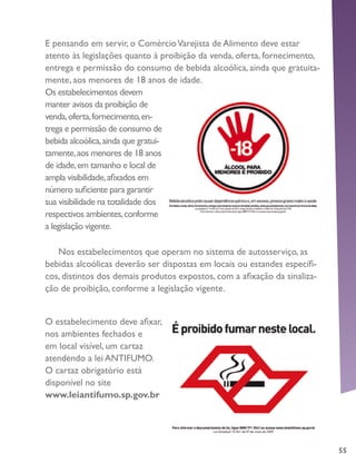 55
E pensando em servir, o ComércioVarejista de Alimento deve estar
atento às legislações quanto à proibição da venda, oferta, fornecimento,
entrega e permissão do consumo de bebida alcoólica, ainda que gratuita-
mente, aos menores de 18 anos de idade.
Os estabelecimentos devem
manter avisos da proibição de
venda,oferta,fornecimento,en-
trega e permissão de consumo de
bebida alcoólica,ainda que gratui-
tamente,aos menores de 18 anos
de idade,em tamanho e local de
ampla visibilidade,afixados em
número suficiente para garantir
sua visibilidade na totalidade dos
respectivos ambientes,conforme
a legislação vigente.
O estabelecimento deve afixar,
nos ambientes fechados e
em local visível, um cartaz
atendendo a lei ANTIFUMO.
O cartaz obrigatório está
disponível no site
www.leiantifumo.sp.gov.br
Nos estabelecimentos que operam no sistema de autosserviço, as
bebidas alcoólicas deverão ser dispostas em locais ou estandes específi-
cos, distintos dos demais produtos expostos, com a afixação da sinaliza-
ção de proibição, conforme a legislação vigente.
 