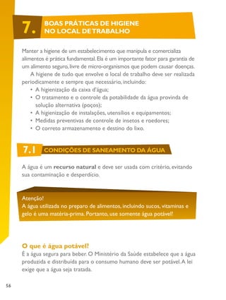 56
Manter a higiene de um estabelecimento que manipula e comercializa
alimentos é prática fundamental.Ela é um importante fator para garantia de
um alimento seguro,livre de micro-organismos que podem causar doenças.
A higiene de tudo que envolve o local de trabalho deve ser realizada
periodicamente e sempre que necessário, incluindo:
•	 A higienização da caixa d’água;
•	 	O tratamento e o controle da potabilidade da água provinda de
solução alternativa (poços);
•	 	A higienização de instalações, utensílios e equipamentos;
•	 	Medidas preventivas de controle de insetos e roedores;
•	 	O correto armazenamento e destino do lixo.
A água é um recurso natural e deve ser usada com critério, evitando
sua contaminação e desperdício.
Atenção!
A água utilizada no preparo de alimentos, incluindo sucos, vitaminas e
gelo é uma matéria-prima. Portanto, use somente água potável!
O que é água potável?
É a água segura para beber. O Ministério da Saúde estabelece que a água
produzida e distribuída para o consumo humano deve ser potável.A lei
exige que a água seja tratada.
7. BOAS PRÁTICAS DE HIGIENE
NO LOCAL DETRABALHO
7.1 CONDIÇÕES DE SANEAMENTO DA ÁGUA
 
