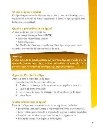 57
Atenção!
A água oriunda de solução alternativa ou mista deve ser tratada e a sua
qualidade deve ser controlada por meio de análises laboratoriais, com a
periodicidade determinada pela legislação específica vigente.
O que é água tratada?
É a água limpa e tratada adicionando produto para desinfecção com o
objetivo de eliminar os micro-organismos e tornar a água própria para
beber, ou seja, potável.
Qual é a procedência da água?
A água pode ser proveniente do:
•	 Abastecimento público (SABESP);
•	 Soluções Alternativas (poço);
•	 Caminhão-pipa.
Em São Paulo, não é recomendado utilizar água de poço raso ou
cacimba, em virtude da contaminação do solo.
Água de Caminhão-Pipa:
Atenção para a procedência da água.
Exija da empresa fornecedora da água:
1.	 Cadastro ou licença de funcionamento na vigilância sanitária;
2.	 Laudo de análise da água;
3.	 Determinação do pH e dosagem de cloro da carga de água;
4.	 Nota fiscal.
Como armazenar a água?
Em caixas d’água ou reservatórios, com as seguintes condições:
•	 Superfícies lisas, resistentes e impermeáveis, livres de rachaduras;
•	 Bem vedadas para impedir a entrada de insetos e outras sujidades;
•	 Instalado em local acessível para inspeção e higienização;
•	 	Protegida contra inundações e infiltrações.
 