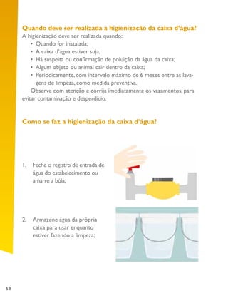 58
Quando deve ser realizada a higienização da caixa d’água?
A higienização deve ser realizada quando:
•	 Quando for instalada;
•	 A caixa d’água estiver suja;
•	 Há suspeita ou confirmação de poluição da água da caixa;
•	 Algum objeto ou animal cair dentro da caixa;
•	 Periodicamente, com intervalo máximo de 6 meses entre as lava-
gens de limpeza, como medida preventiva.
Observe com atenção e corrija imediatamente os vazamentos, para
evitar contaminação e desperdício.
Como se faz a higienização da caixa d’água?
1.	 Feche o registro de entrada de
água do estabelecimento ou
amarre a bóia;
2.	 Armazene água da própria
caixa para usar enquanto
estiver fazendo a limpeza;
 