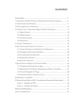 SUMÁRIO
Apresentação ......................................................................................................................
1. Importância das Boas Práticas na Manipulação de Alimentos Seguros...............
2. Contaminação dos Alimentos ......................................................................................
3. Micro-organismos em Alimentos.................................................................................
4. Cuidados com o Funcionário: Higiene, Saúde e Treinamento ...............................
4.1 Higiene Pessoal ......................................................................................................
4.2 Hábitos Pessoais ....................................................................................................
4.3 Controle da Saúde ................................................................................................
4.4 Treinamento ............................................................................................................
5. Usando o Termômetro ..................................................................................................
6. Boas Práticas das Compras ao Consumo .................................................................
6.1 Compra,Transporte e Recebimento dos Alimentos .....................................
6.2 Rotulagem de Alimentos Embalados .................................................................
6.3 Armazenamento de Alimentos ...........................................................................
6.4 Preparando o Alimento ........................................................................................
6.5 Servindo o Alimento .............................................................................................
7. Boas Práticas de Higiene no Local deTrabalho .......................................................
7.1 Condições de Saneamento da Água ..................................................................
7.2 Higienização de Instalações, Equipamentos, Móveis e Utensílios ...............
7.3 Controle Integrado de Pragas ............................................................................
7.4 Acondicionamento e Destino do Lixo ..............................................................
8. Edificações e Instalações ...............................................................................................
9.Manual de Boas Práticas e POP - Procedimentos Operacionais Padronizados ..........
Anexo 1 – Modelos de POP ......................................................................................
Anexo 2 – Modelos de Planilhas .................................................... ..........................
Referências Bibliográficas .................................................................................................
Leitura Complementar ......................................................................................................
7
9
9
10
17
18
19
22
23
24
32
32
38
44
45
51
56
56
61
68
72
74
77
78
79
81
81
 