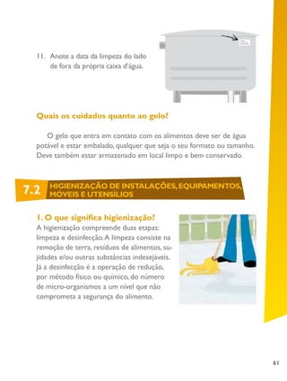 61
11.	 Anote a data da limpeza do lado
de fora da própria caixa d’água.
Quais os cuidados quanto ao gelo?
O gelo que entra em contato com os alimentos deve ser de água
potável e estar embalado, qualquer que seja o seu formato ou tamanho.
Deve também estar armazenado em local limpo e bem conservado.
1. O que significa higienização?
A higienização compreende duas etapas:
limpeza e desinfecção.A limpeza consiste na
remoção de terra, resíduos de alimentos, su-
jidades e/ou outras substâncias indesejáveis.
Já a desinfecção é a operação de redução,
por método físico ou químico, do número
de micro-organismos a um nível que não
comprometa a segurança do alimento.
7.2 HIGIENIZAÇÃO DE INSTALAÇÕES,EQUIPAMENTOS,
MÓVEIS E UTENSÍLIOS
 