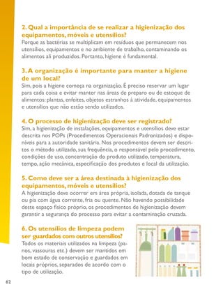 62
2. Qual a importância de se realizar a higienização dos
equipamentos, móveis e utensílios?
Porque as bactérias se multiplicam em resíduos que permanecem nos
utensílios, equipamentos e no ambiente de trabalho, contaminando os
alimentos ali produzidos. Portanto, higiene é fundamental.
3.A organização é importante para manter a higiene
de um local?
Sim, pois a higiene começa na organização. É preciso reservar um lugar
para cada coisa e evitar manter nas áreas de preparo ou de estoque de
alimentos: plantas, enfeites, objetos estranhos à atividade, equipamentos
e utensílios que não estão sendo utilizados.
4. O processo de higienização deve ser registrado?
Sim, a higienização de instalações, equipamentos e utensílios deve estar
descrita nos POPs (Procedimentos Operacionais Padronizados) e dispo-
níveis para a autoridade sanitária. Nos procedimentos devem ser descri-
tos o método utilizado, sua frequência, o responsável pelo procedimento,
condições de uso, concentração do produto utilizado, temperatura,
tempo, ação mecânica, especificação dos produtos e local da utilização.
5. Como deve ser a área destinada à higienização dos
equipamentos, móveis e utensílios?
A higienização deve ocorrer em área própria, isolada, dotada de tanque
ou pia com água corrente, fria ou quente. Não havendo possibilidade
deste espaço físico próprio, os procedimentos de higienização devem
garantir a segurança do processo para evitar a contaminação cruzada.
6. Os utensílios de limpeza podem
ser guardados com outros utensílios?
Todos os materiais utilizados na limpeza (pa-
nos, vassouras etc.) devem ser mantidos em
bom estado de conservação e guardados em
locais próprios, separados de acordo com o
tipo de utilização.
 