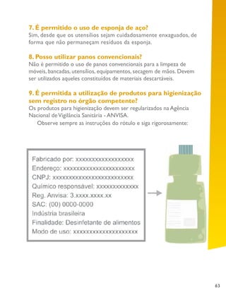 63
7. É permitido o uso de esponja de aço?
Sim, desde que os utensílios sejam cuidadosamente enxaguados, de
forma que não permaneçam resíduos da esponja.
8. Posso utilizar panos convencionais?
Não é permitido o uso de panos convencionais para a limpeza de
móveis, bancadas, utensílios, equipamentos, secagem de mãos. Devem
ser utilizados aqueles constituídos de materiais descartáveis.
9. É permitida a utilização de produtos para higienização
sem registro no órgão competente?
Os produtos para higienização devem ser regularizados na Agência
Nacional deVigilância Sanitária - ANVISA.
Observe sempre as instruções do rótulo e siga rigorosamente:
 
