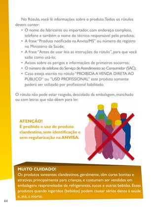 64
No Rótulo, você lê informações sobre o produto.Todos os rótulos
devem conter:
•	 O nome do fabricante ou importador, com endereço completo,
telefone e também o nome do técnico responsável pelo produto;
•	 A frase “Produto notificado na Anvisa/MS” ou número do registro
no Ministério da Saúde;
•	 A frase “Antes de usar leia as instruções do rótulo”, para que você
saiba como usá-lo;
•	 Avisos sobre os perigos e informações de primeiros socorros;
•	 O número de telefone do Serviço deAtendimento ao Consumidor (SAC);
•	 Caso esteja escrito no rótulo “PROIBIDA AVENDA DIRETA AO
PÚBLICO“ ou ”USO PROFISSIONAL” este produto somente
poderá ser utilizado por profissional habilitado.
O rótulo não pode estar rasgado, descolado da embalagem, manchado
ou com letras que não dêem para ler.
ATENÇÃO!
É proibido o uso de produto
clandestino, sem identificação e
sem regularização na ANVISA.
MUITO CUIDADO!
Os produtos saneantes clandestinos, geralmente, têm cores bonitas e
atrativas, principalmente para crianças, e costumam ser vendidos em
embalagens reaproveitadas de refrigerantes, sucos e outras bebidas. Esses
produtos quando ingeridos (bebidos) podem causar sérios danos à saúde
e, até, a morte.
 