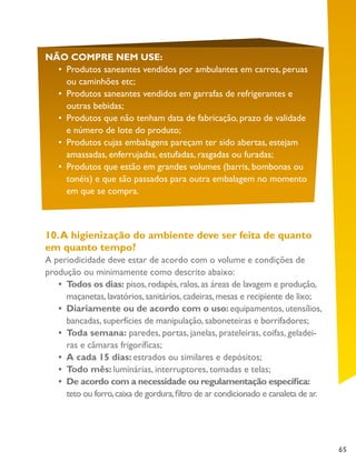 65
NÃO COMPRE NEM USE:
•	 Produtos saneantes vendidos por ambulantes em carros, peruas
ou caminhões etc;
•	 Produtos saneantes vendidos em garrafas de refrigerantes e
outras bebidas;
•	 Produtos que não tenham data de fabricação, prazo de validade
e número de lote do produto;
•	 Produtos cujas embalagens pareçam ter sido abertas, estejam
amassadas, enferrujadas, estufadas, rasgadas ou furadas;
•	 Produtos que estão em grandes volumes (barris, bombonas ou
tonéis) e que são passados para outra embalagem no momento
em que se compra.
10.A higienização do ambiente deve ser feita de quanto
em quanto tempo?
A periodicidade deve estar de acordo com o volume e condições de
produção ou minimamente como descrito abaixo:
•	 Todos os dias: pisos,rodapés,ralos,as áreas de lavagem e produção,
maçanetas,lavatórios,sanitários,cadeiras,mesas e recipiente de lixo;
•	 Diariamente ou de acordo com o uso: equipamentos, utensílios,
bancadas, superfícies de manipulação, saboneteiras e borrifadores;
•	 Toda semana: paredes, portas, janelas, prateleiras, coifas, geladei-
ras e câmaras frigoríficas;
•	 A cada 15 dias: estrados ou similares e depósitos;
•	 Todo mês: luminárias, interruptores, tomadas e telas;
•	 De acordo com a necessidade ou regulamentação específica:
teto ou forro,caixa de gordura,filtro de ar condicionado e canaleta de ar.
	
 