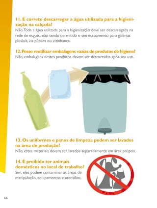 66
11. É correto descarregar a água utilizada para a higieni-
zação na calçada?
Não.Toda a água utilizada para a higienização deve ser descarregada na
rede de esgoto, não sendo permitido o seu escoamento para galerias
pluviais, via pública ou vizinhança.
12.Posso reutilizar embalagens vazias de produtos de higiene?
Não, embalagens destes produtos devem ser descartadas após seu uso.
13. Os uniformes e panos de limpeza podem ser lavados
na área de produção?
Não, estes materiais devem ser lavados separadamente em área própria.
14. É proibido ter animais
domésticos no local de trabalho?
Sim, eles podem contaminar as áreas de
manipulação, equipamentos e utensílios.
 