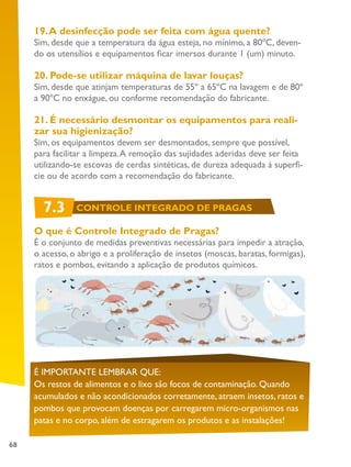 68
19.A desinfecção pode ser feita com água quente?
Sim, desde que a temperatura da água esteja, no mínimo, a 80ºC, deven-
do os utensílios e equipamentos ficar imersos durante 1 (um) minuto.
20. Pode-se utilizar máquina de lavar louças?
Sim, desde que atinjam temperaturas de 55º a 65ºC na lavagem e de 80º
a 90ºC no enxágue, ou conforme recomendação do fabricante.
21. É necessário desmontar os equipamentos para reali-
zar sua higienização?
Sim, os equipamentos devem ser desmontados, sempre que possível,
para facilitar a limpeza.A remoção das sujidades aderidas deve ser feita
utilizando-se escovas de cerdas sintéticas, de dureza adequada à superfí-
cie ou de acordo com a recomendação do fabricante.
O que é Controle Integrado de Pragas?
É o conjunto de medidas preventivas necessárias para impedir a atração,
o acesso, o abrigo e a proliferação de insetos (moscas, baratas, formigas),
ratos e pombos, evitando a aplicação de produtos químicos.
É IMPORTANTE LEMBRAR QUE:
Os restos de alimentos e o lixo são focos de contaminação. Quando
acumulados e não acondicionados corretamente, atraem insetos, ratos e
pombos que provocam doenças por carregarem micro-organismos nas
patas e no corpo, além de estragarem os produtos e as instalações!
7.3 CONTROLE INTEGRADO DE PRAGAS
 