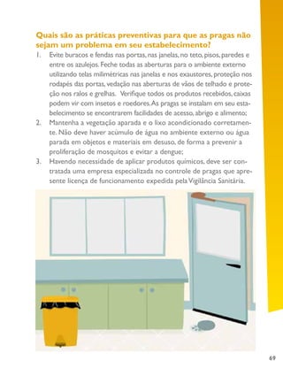 69
Quais são as práticas preventivas para que as pragas não
sejam um problema em seu estabelecimento?
1.	 Evite buracos e fendas nas portas,nas janelas,no teto,pisos,paredes e
entre os azulejos.Feche todas as aberturas para o ambiente externo
utilizando telas milimétricas nas janelas e nos exaustores,proteção nos
rodapés das portas,vedação nas aberturas de vãos de telhado e prote-
ção nos ralos e grelhas. Verifique todos os produtos recebidos,caixas
podem vir com insetos e roedores.As pragas se instalam em seu esta-
belecimento se encontrarem facilidades de acesso,abrigo e alimento;
2.	 Mantenha a vegetação aparada e o lixo acondicionado corretamen-
te. Não deve haver acúmulo de água no ambiente externo ou água
parada em objetos e materiais em desuso, de forma a prevenir a
proliferação de mosquitos e evitar a dengue;
3.	 Havendo necessidade de aplicar produtos químicos, deve ser con-
tratada uma empresa especializada no controle de pragas que apre-
sente licença de funcionamento expedida pelaVigilância Sanitária.
 