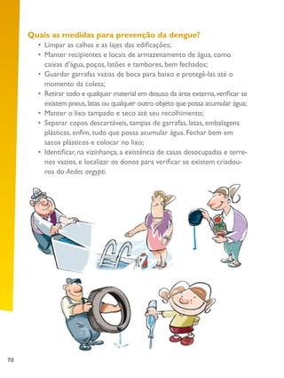 70
Quais as medidas para prevenção da dengue?
•	 Limpar as calhas e as lajes das edificações;
•	 Manter recipientes e locais de armazenamento de água, como
caixas d’água, poços, latões e tambores, bem fechados;
•	 Guardar garrafas vazias de boca para baixo e protegê-las até o
momento da coleta;
•	 Retirar todo e qualquer material em desuso da área externa,verificar se
existem pneus,latas ou qualquer outro objeto que possa acumular água;
•	 Manter o lixo tampado e seco até seu recolhimento;
•	 Separar copos descartáveis, tampas de garrafas, latas, embalagens
plásticas, enfim, tudo que possa acumular água. Fechar bem em
sacos plásticos e colocar no lixo;
•	 Identificar, na vizinhança, a existência de casas desocupadas e terre-
nos vazios, e localizar os donos para verificar se existem criadou-
ros do Aedes aegypti.
 