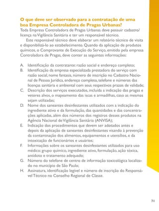71
O que deve ser observado para a contratação de uma
boa Empresa Controladora de Pragas Urbanas?
Toda Empresa Controladora de Pragas Urbanas deve possuir cadastro/
licença naVigilância Sanitária e ter um responsável técnico.
Este responsável técnico deve elaborar um relatório técnico de visita
e disponibilizá-lo ao estabelecimento. Quando da aplicação de produtos
químicos, o Comprovante de Execução do Serviço, emitido pela empresa
Controladora de Pragas, deve conter as seguintes informações:
A.	 Identificação da contratante: razão social e endereço completo;
B.	 Identificação da empresa especializada prestadora do serviço com
razão social, nome fantasia, número de inscrição no Cadastro Nacio-
nal de Pessoa Jurídica, endereço completo, telefone e números das
licenças sanitária e ambiental com seus respectivos prazos de validade;
C.	 Descrição dos serviços executados, incluída a indicação das pragas e
vetores alvos, o mapeamento das iscas e armadilhas, caso as mesmas
sejam utilizadas;
D.	 Nome dos saneantes desinfestantes utilizados com a indicação do
ingrediente ativo e da formulação, das quantidades e das concentra-
ções aplicadas, além dos números dos registros desses produtos na
Agência Nacional deVigilância Sanitária (ANVISA);
E.	 Indicação dos procedimentos que devem ser adotados antes e
depois da aplicação de saneantes desinfestantes visando à prevenção
da contaminação dos alimentos, equipamentos e utensílios, e da
intoxicação de funcionários e usuários;
F.	 Informações sobre os saneantes desinfestantes utilizados para uso
médico: grupo químico, ingrediente ativo, formulação, ação tóxica,
antídoto e tratamento adequado;
G.	 Número do telefone de centro de informação toxicológica localiza-
do no município de São Paulo;
H.	 Assinatura, identificação legível e número de inscrição do Responsá-
vel Técnico no Conselho Regional de Classe.
 