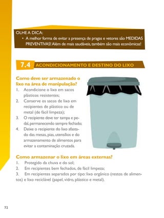72
Como deve ser armazenado o
lixo na área de manipulação?
1.	 Acondicione o lixo em sacos
plásticos resistentes;
2.	 Conserve os sacos de lixo em
recipientes de plástico ou de
metal (de fácil limpeza);
3.	 O recipiente deve ter tampa e pe-
dal,permanecendo sempre fechado;
4.	 Deixe o recipiente do lixo afasta-
do das mesas,pias,utensílios e do
armazenamento de alimentos para
evitar a contaminação cruzada.
Como armazenar o lixo em áreas externas?
1. Protegido da chuva e do sol;
2. Em recipientes bem fechados, de fácil limpeza;
3. Em recipientes separados por tipo: lixo orgânico (restos de alimen-
tos) e lixo reciclável (papel, vidro, plástico e metal).
OLHE A DICA:
•	 A melhor forma de evitar a presença de pragas e vetores são MEDIDAS
PREVENTIVAS!Além de mais saudáveis,também são mais econômicas!
7.4 ACONDICIONAMENTO E DESTINO DO LIXO
 
