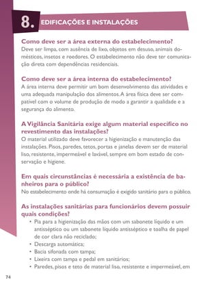 74
Como deve ser a área externa do estabelecimento?
Deve ser limpa, com ausência de lixo, objetos em desuso, animais do-
mésticos, insetos e roedores. O estabelecimento não deve ter comunica-
ção direta com dependências residenciais.
Como deve ser a área interna do estabelecimento?
A área interna deve permitir um bom desenvolvimento das atividades e
uma adequada manipulação dos alimentos.A área física deve ser com-
patível com o volume de produção de modo a garantir a qualidade e a
segurança do alimento.
AVigilância Sanitária exige algum material específico no
revestimento das instalações?
O material utilizado deve favorecer a higienização e manutenção das
instalações. Pisos, paredes, tetos, portas e janelas devem ser de material
liso, resistente, impermeável e lavável, sempre em bom estado de con-
servação e higiene.
Em quais circunstâncias é necessária a existência de ba-
nheiros para o público?
No estabelecimento onde há consumação é exigido sanitário para o público.
As instalações sanitárias para funcionários devem possuir
quais condições?
•	 Pia para a higienização das mãos com um sabonete líquido e um
antisséptico ou um sabonete líquido antisséptico e toalha de papel
de cor clara não reciclado;
•	 Descarga automática;
•	 Bacia sifonada com tampa;
•	 Lixeira com tampa e pedal em sanitários;
•	 Paredes, pisos e teto de material liso, resistente e impermeável, em
EDIFICAÇÕES E INSTALAÇÕES8.
 