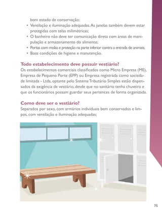 75
bom estado de conservação;
•	 Ventilação e iluminação adequadas.As janelas também devem estar
protegidas com telas milimétricas;
•	 O banheiro não deve ter comunicação direta com áreas de mani-
pulação e armazenamento do alimento;
•	 Portas com molas e proteção na parte inferior contra a entrada de animais;
•	 Boas condições de higiene e manutenção.
Todo estabelecimento deve possuir vestiário?
Os estabelecimentos comerciais classificados como Micro Empresa (ME),
Empresa de Pequeno Porte (EPP) ou Empresa registrada como socieda-
de limitada - Ltda, optante pelo Sistema Tributário Simples estão dispen-
sados da exigência de vestiário, desde que no sanitário tenha chuveiro e
que os funcionários possam guardar seus pertences de forma organizada.
Como deve ser o vestiário?
Separados por sexo, com armários individuais bem conservados e lim-
pos, com ventilação e iluminação adequadas;
 