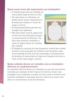 76
Quais outros itens são importantes nas instalações?
•	 O botijão de gás deve ser instalado em
local arejado, longe de fonte de calor.
•	 Os ralos devem ser sifonados e as
grelhas devem possuir dispositivos de
proteção que impeçam o acesso de
pragas e vetores;
•	 Os encanamentos devem estar bem con-
servados e sem vazamento;
•	 Não deve existir caixa de esgoto den-
tro das áreas de pré-preparo, preparo
e armazenamento de alimentos. No
local onde estiverem instaladas, as
caixas de esgoto devem ser mantidas
bem vedadas;
•	 É obrigatória a presença de caixa de gordura, mantida bem vedada,
próxima à área de geração do resíduo.A caixa de gordura deve
estar localizada fora das áreas de manipulação e armazenamento
de alimentos.A mesma deve ser limpa com frequência de forma a
evitar atrativo para pragas e vetores.
Quais cuidados devem ser tomados com as instalações
elétricas no estabelecimento?
As instalações elétricas devem ser embutidas ou, caso não seja possível,
revestidas por tubulação de fácil limpeza.As luminárias devem estar
protegidas contra explosões e quedas nos locais onde os alimentos não
estiverem embalados.A iluminação deve ser uniforme de modo a não
alterar as características visuais dos alimentos.
 