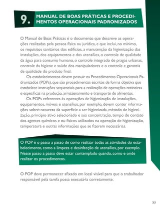 77
9. MANUAL DE BOAS PRÁTICAS E PROCEDI-
MENTOS OPERACIONAIS PADRONIZADOS
O Manual de Boas Práticas é o documento que descreve as opera-
ções realizadas pela pessoa física ou jurídica, e que inclui, no mínimo,
os requisitos sanitários dos edifícios, a manutenção da higienização das
instalações, dos equipamentos e dos utensílios, o controle de qualidade
da água para consumo humano, o controle integrado de pragas urbanas,
controle da higiene e saúde dos manipuladores e o controle e garantia
de qualidade do produto final.
Os estabelecimentos devem possuir os Procedimentos Operacionais Pa-
dronizados (POPs),que são procedimentos escritos de forma objetiva que
estabelece instruções sequenciais para a realização de operações rotineiras
e específicas na produção,armazenamento e transporte de alimentos.
Os POPs referentes às operações de higienização de instalações,
equipamentos, móveis e utensílios, por exemplo, devem conter informa-
ções sobre: natureza da superfície a ser higienizada, método de higieni-
zação, princípio ativo selecionado e sua concentração, tempo de contato
dos agentes químicos e ou físicos utilizados na operação de higienização,
temperatura e outras informações que se fizerem necessárias.
O POP é o passo a passo de como realizar todas as atividades do esta-
belecimento, como a limpeza e desinfecção de utensílios, por exemplo.
Nesse passo a passo deve estar contemplado quando, como e onde
realizar os procedimentos.
O POP deve permanecer afixado em local visível para que o trabalhador
responsável pela tarefa possa executá-la corretamente.
 