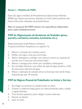 78
Anexo 1 - Modelos de POPs
Estes são alguns modelos de Procedimentos Operacionais Padrões
(POPs) que devem permanecer afixados em local visível, próximos dos
locais onde serão realizados os procedimentos.
Não se esqueça! Os POPs devem ser específicos, elaborados
para cada estabelecimento.
POP de Higienização do Ambiente deTrabalho (pisos,
paredes, sanitários, estrados, luminárias etc.)
Responsável pela tarefa: Rebeca e Antenor
Frequência:Verificar frequências no capítulo 7.2
1.	 Efetuar a remoção dos resíduos secos;
2.	 Molhar com água a área que será limpa;
3.	 Aplicar detergente e esfregar com vassoura, escova ou esponja, de
acordo com o local que está sendo limpo;
4.	 Efetuar o enxague para retirar por completo o detergente;
5.	 Em um balde, adicionar uma colher de sopa de água sanitária a 2,5%
de cloro, para cada litro de água;
6.	 Efetuar a aplicação da solução acima no local que está sendo limpo,
deixando agir por 10 minutos.
POP de Higiene Pessoal doTrabalhador ao Iniciar o Serviço
1.	 Ao chegar no sanitário ou vestiário, lavar as mãos;
2.	 Colocar o uniforme limpo, gorro ou rede prendendo todo o cabelo
e sapato fechado;
3.	 Tirar brincos, pulseiras, anéis, relógio e outros adornos;
4.	 Escovar os dentes;
5.	 Lavar as mãos.
 