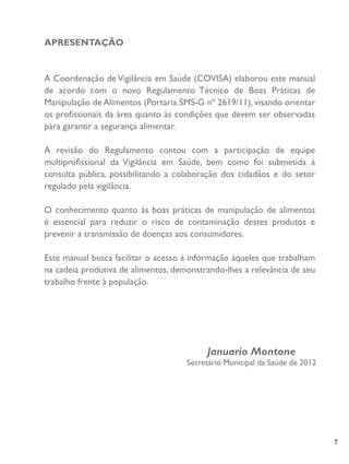 7
APRESENTAÇÃO
A Coordenação de Vigilância em Saúde (COVISA) elaborou este manual
de acordo com o novo Regulamento Técnico de Boas Práticas de
Manipulação de Alimentos (Portaria SMS-G nº 2619/11), visando orientar
os profissionais da área quanto às condições que devem ser observadas
para garantir a segurança alimentar.
A revisão do Regulamento contou com a participação de equipe
multiprofissional da Vigilância em Saúde, bem como foi submetida à
consulta pública, possibilitando a colaboração dos cidadãos e do setor
regulado pela vigilância.
O conhecimento quanto às boas práticas de manipulação de alimentos
é essencial para reduzir o risco de contaminação destes produtos e
prevenir a transmissão de doenças aos consumidores.
Este manual busca facilitar o acesso à informação àqueles que trabalham
na cadeia produtiva de alimentos, demonstrando-lhes a relevância de seu
trabalho frente à população.
Januario Montone
Secretário Municipal da Saúde de 2012
 