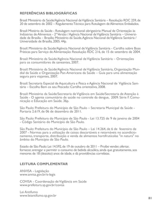81
REFERÊNCIAS BIBLIOGRÁFICAS
Brasil:Ministério da Saúde/Agência Nacional deVigilância Sanitária – Resolução RDC 259,de
20 de setembro de 2002 – RegulamentoTécnico para Rotulagem deAlimentos Embalados.
Brasil:Mistério da Saúde - Rotulagem nutricional obrigatória:Manual de Orientação às
Indústrias deAlimentos - 2ºVersão /Agência Nacional deVigilância Sanitária – Universi-
dade de Brasília – Brasília:Ministério da Saúde,Agência Nacional deVigilância Sanitária /
Universidade de Brasília,2005.44p.
Brasil: Ministério da Saúde/Agência Nacional deVigilância Sanitária - Cartilha sobre Boas
Práticas para Serviço de Alimentação: Resolução RDC 216, de 15 de setembro de 2004.
Brasil: Ministério da Saúde/Agência Nacional deVigilância Sanitária – Orientações
para os consumidores de saneantes, 2007.
Brasil: Ministério da Saúde/Agência Nacional deVigilância Sanitária, Organização Mun-
dial da Saúde e Organização Pan-Americana da Saúde – Guia para uma alimentação
segura para viajantes, 2007.
Brasil: Secretaria Especial de Aquicultura e Pesca e Agência Nacional de Vigilância Sani-
tária – Escolha Bem os seu Pescado: Cartilha orientativa, 2008.
Brasil: Ministério da Saúde/Secretaria deVigilância em Saúde/Secretaria de Atenção à
Saúde - O agente comunitário de saúde no controle da dengue, 2009. Série F. Comu-
nicação e Educação em Saúde. 36p.
São Paulo: Prefeitura do Município de São Paulo – Secretaria Municipal da Saúde -
Portaria 2.619, de 06 de dezembro de 2011.
São Paulo: Prefeitura do Município de São Paulo - Lei 13.725 de 9 de janeiro de 2004
- Código Sanitário do Município de São Paulo.
São Paulo: Prefeitura do Município de São Paulo – Lei 14.264, de 6 de fevereiro de
2007 - Normas para a utilização de caixas descartáveis e retornáveis no acondicio-
namento, transporte, distribuição e venda de alimentos hortifrutícolas "in natura" no
âmbito do Município de São Paulo.
Estado de São Paulo:Lei 14.592,de 19 de outubro de 2011 – Proíbe vender,ofertar,
fornecer,entregar e permitir o consumo de bebida alcoólica,ainda que gratuitamente,aos
menores de 18 (dezoito) anos de idade,e dá providências correlatas.
LEITURA COMPLEMENTAR
ANVISA - Legislação
www.anvisa.gov.br/e-legis
COVISA - Coordenação deVigilância em Saúde
www.prefeitura.sp.gov.br/covisa
Lei Antifumo
www.leiantifumo.sp.gov.br
 