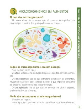 3.




                                                                             BOAS PRÁTICAS DE MANIPULAÇÃO DE ALIMENTOS
          MICROORGANISMOS EM ALIMENTOS
O que são microorganismos?
 São seres vivos tão pequenos, que só podemos enxergá-los com
microscópio e muitos dos quais podem causar doenças.




Todos os microorganismos causam doença?
  Não. Existem vários tipos:
  Os úteis: utilizados na produção de queijos, iogurtes, cervejas, vinhos,
etc;
  Os deteriorantes: são os que estragam/ deterioram os alimentos,
mudando o aspecto, odor (cheiro) e sabor, o que impede o consumo
do produto, podendo ou não causar doenças;
  Os patogênicos: são os que causam doença sem alterar aspecto,
cheiro ou sabor do alimento.

Onde são encontrados os microorganismos?
  Em todos os lugares!
  No ar, água, terra, pessoas, animais, utensílios e no próprio alimento.
                                                                             13
 