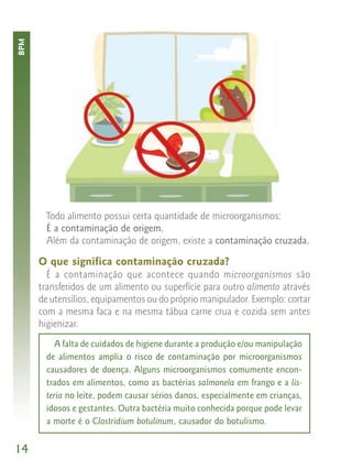 BPM




        Todo alimento possui certa quantidade de microorganismos:
        É a contaminação de origem.
        Além da contaminação de origem, existe a contaminação cruzada.

      O que significa contaminação cruzada?
        É a contaminação que acontece quando microorganismos são
      transferidos de um alimento ou superfície para outro alimento através
      de utensílios, equipamentos ou do próprio manipulador. Exemplo: cortar
      com a mesma faca e na mesma tábua carne crua e cozida sem antes
      higienizar.
           A falta de cuidados de higiene durante a produção e/ou manipulação
        de alimentos amplia o risco de contaminação por microorganismos
        causadores de doença. Alguns microorganismos comumente encon-
        trados em alimentos, como as bactérias salmonela em frango e a lis-
        teria no leite, podem causar sérios danos, especialmente em crianças,
        idosos e gestantes. Outra bactéria muito conhecida porque pode levar
        a morte é o Clostridium botulinum, causador do botulismo.


14
 