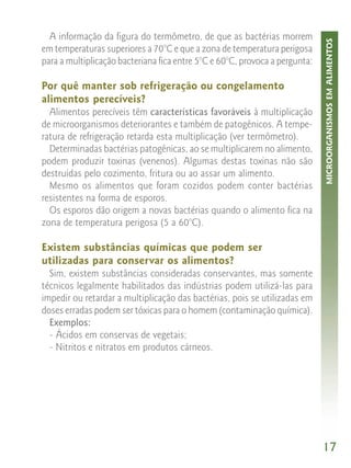 A informação da figura do termômetro, de que as bactérias morrem




                                                                             MICROORGANISMOS EM ALIMENTOS
em temperaturas superiores a 70°C e que a zona de temperatura perigosa
para a multiplicação bacteriana fica entre 5°C e 60°C, provoca a pergunta:

Por quê manter sob refrigeração ou congelamento
alimentos perecíveis?
  Alimentos perecíveis têm características favoráveis à multiplicação
de microorganismos deteriorantes e também de patogênicos. A tempe-
ratura de refrigeração retarda esta multiplicação (ver termômetro).
  Determinadas bactérias patogênicas, ao se multiplicarem no alimento,
podem produzir toxinas (venenos). Algumas destas toxinas não são
destruídas pelo cozimento, fritura ou ao assar um alimento.
  Mesmo os alimentos que foram cozidos podem conter bactérias
resistentes na forma de esporos.
  Os esporos dão origem a novas bactérias quando o alimento fica na
zona de temperatura perigosa (5 a 60°C).

Existem substâncias químicas que podem ser
utilizadas para conservar os alimentos?
  Sim, existem substâncias consideradas conservantes, mas somente
técnicos legalmente habilitados das indústrias podem utilizá-las para
impedir ou retardar a multiplicação das bactérias, pois se utilizadas em
doses erradas podem ser tóxicas para o homem (contaminação química).
  Exemplos:
  - Ácidos em conservas de vegetais;
  - Nitritos e nitratos em produtos cárneos.




                                                                             17
 