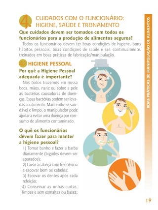 4.        CUIDADOS COM O FUNCIONÁRIO:




                                                                    BOAS PRÁTICAS DE MANIPULAÇÃO DE ALIMENTOS
          HIGIENE, SAÚDE E TREINAMENTO
Que cuidados devem ser tomados com todos os
funcionários para a produção de alimentos seguros?
  Todos os funcionários devem ter boas condições de higiene, bons
hábitos pessoais, boas condições de saúde e ser, continuamente,
treinados em boas práticas de fabricação/manipulação.

4. HIGIENE PESSOAL
 1
Por quê a Higiene Pessoal
adequada é importante?
  Nós todos trazemos em nossa
boca, mãos, nariz ou sobre a pele
as bactérias causadoras de doen-
ças. Essas bactérias podem ser leva-
das ao alimento. Mantendo-se sau-
dável e limpo, o manipulador pode
ajudar a evitar uma doença por con-
sumo de alimento contaminado.

O quê os funcionários
devem fazer para manter
a higiene pessoal?
  1) Tomar banho e fazer a barba
  diariamente (bigodes devem ser
  aparados);
  2) Lavar a cabeça com freqüência
  e escovar bem os cabelos;
  3) Escovar os dentes após cada
  refeição;
 4) Conservar as unhas curtas,
 limpas e sem esmaltes ou bases;
                                                                    19
 