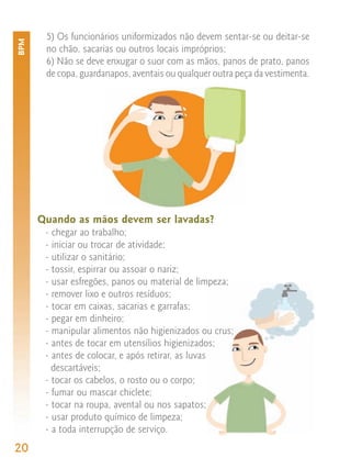 5) Os funcionários uniformizados não devem sentar-se ou deitar-se
BPM


       no chão, sacarias ou outros locais impróprios;
       6) Não se deve enxugar o suor com as mãos, panos de prato, panos
       de copa, guardanapos, aventais ou qualquer outra peça da vestimenta.




      Quando as mãos devem ser lavadas?
       - chegar ao trabalho;
       - iniciar ou trocar de atividade;
       - utilizar o sanitário;
       - tossir, espirrar ou assoar o nariz;
       - usar esfregões, panos ou material de limpeza;
       - remover lixo e outros resíduos;
       - tocar em caixas, sacarias e garrafas;
       - pegar em dinheiro;
       - manipular alimentos não higienizados ou crus;
       - antes de tocar em utensílios higienizados;
       - antes de colocar, e após retirar, as luvas
         descartáveis;
       - tocar os cabelos, o rosto ou o corpo;
       - fumar ou mascar chiclete;
       - tocar na roupa, avental ou nos sapatos;
       - usar produto químico de limpeza;
       - a toda interrupção de serviço.
20
 