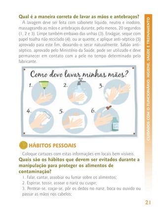Qual é a maneira correta de lavar as mãos e antebraços?




                                                                           CUIDADOS COM O FUNCIONÁRIO: HIGIENE, SAÚDE E TREINAMENTO
  A lavagem deve ser feita com sabonete líquido, neutro e inodoro,
massageando as mãos e antebraços durante, pelo menos, 20 segundos
(1, 2 e 3). Limpe também embaixo das unhas (3). Enxágüe, seque com
papel toalha não reciclado (4), ou ar quente, e aplique anti-séptico (5)
aprovado para este fim, deixando-o secar naturalmente. Sabão anti-
séptico, aprovado pelo Ministério da Saúde, pode ser utilizado e deve
permanecer em contato com a pele no tempo determinado pelo
fabricante.




4.2 HÁBITOS PESSOAIS
  Coloque cartazes com estas informações em locais bem visíveis.
Quais são os hábitos que devem ser evitados durante a
manipulação para proteger os alimentos de
contaminação?
  1. Falar, cantar, assobiar ou fumar sobre os alimentos;
  2. Espirrar, tossir, assoar o nariz ou cuspir;
  3. Pentear-se, coçar-se, pôr os dedos no nariz, boca ou ouvido ou
  passar as mãos nos cabelos;
                                                                           21
 