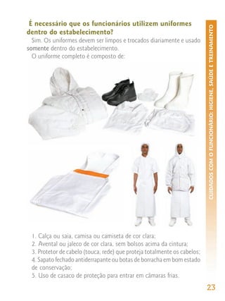 É necessário que os funcionários utilizem uniformes




                                                                          CUIDADOS COM O FUNCIONÁRIO: HIGIENE, SAÚDE E TREINAMENTO
dentro do estabelecimento?
  Sim. Os uniformes devem ser limpos e trocados diariamente e usado
somente dentro do estabelecimento.
  O uniforme completo é composto de:




 1. Calça ou saia, camisa ou camiseta de cor clara;
 2. Avental ou jaleco de cor clara, sem bolsos acima da cintura;
 3. Protetor de cabelo (touca, rede) que proteja totalmente os cabelos;
 4. Sapato fechado antiderrapante ou botas de borracha em bom estado
 de conservação;
 5. Uso de casaco de proteção para entrar em câmaras frias.
                                                                          23
 