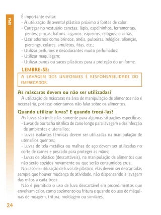 É importante evitar:
BPM


        - A utilização de avental plástico próximo a fontes de calor;
        - Carregar no vestuário canetas, lápis, espelhinhos, ferramentas,
           pentes, pinças, batons, cigarros, isqueiros, relógios, crachás;
        - Usar adornos como brincos, anéis, pulseiras, relógios, alianças,
          piercings, colares, amuletos, fitas, etc.;
        - Utilizar perfumes e desodorantes muito perfumados;
        - Utilizar maquiagem;
        - Utilizar panos ou sacos plásticos para a proteção do uniforme.
        LEMBRE-SE:
        A LAVAGEM DOS UNIFORMES É RESPONSABILIDADE DO
        EMPREGADOR.

      As máscaras devem ou não ser utilizadas?
        A utilização de máscaras na área de manipulação de alimentos não é
      necessária, por isso orientamos não falar sobre os alimentos.
      Quando utilizar luvas? E quando trocá-las?
        As luvas são indicadas somente para algumas situações específicas:
        - Luvas de borracha nitrílica de cano longo para lavagem e desinfecção
          de ambientes e utensílios;
        - Luvas isolantes térmicas devem ser utilizadas na manipulação de
        utensílios quentes;
        - Luvas de tela metálica ou malhas de aço devem ser utilizadas no
        corte de carnes e pescado para proteger as mãos;
        - Luvas de plástico (descartáveis), na manipulação de alimentos que
        não serão cozidos novamente ou que serão consumidos crus;
        No caso de utilização de luvas de plástico, elas devem ser descartadas
      sempre que houver mudança de atividade, não dispensando a lavagem
      das mãos a cada troca.
        Não é permitido o uso de luva descartável em procedimentos que
      envolvam calor, como cozimento ou fritura e quando do uso de máqui-
      nas de moagem, tritura, moldagem ou similares.
24
 