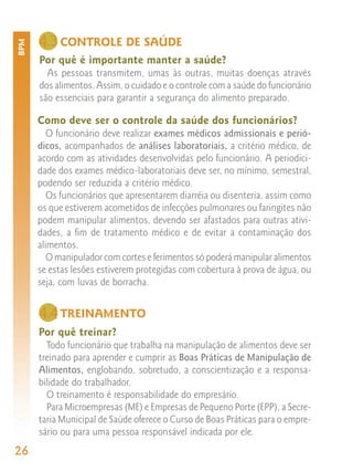 4.3 CONTROLE DE SAÚDE
BPM



      Por quê é importante manter a saúde?
        As pessoas transmitem, umas às outras, muitas doenças através
      dos alimentos. Assim, o cuidado e o controle com a saúde do funcionário
      são essenciais para garantir a segurança do alimento preparado.

      Como deve ser o controle da saúde dos funcionários?
         O funcionário deve realizar exames médicos admissionais e perió-
      dicos, acompanhados de análises laboratoriais, a critério médico, de
      acordo com as atividades desenvolvidas pelo funcionário. A periodici-
      dade dos exames médico-laboratoriais deve ser, no mínimo, semestral,
      podendo ser reduzida a critério médico.
         Os funcionários que apresentarem diarréia ou disenteria, assim como
      os que estiverem acometidos de infecções pulmonares ou faringites não
      podem manipular alimentos, devendo ser afastados para outras ativi-
      dades, a fim de tratamento médico e de evitar a contaminação dos
      alimentos.
         O manipulador com cortes e ferimentos só poderá manipular alimentos
      se estas lesões estiverem protegidas com cobertura à prova de água, ou
      seja, com luvas de borracha.


      4.4 TREINAMENTO
      Por quê treinar?
        Todo funcionário que trabalha na manipulação de alimentos deve ser
      treinado para aprender e cumprir as Boas Práticas de Manipulação de
      Alimentos, englobando, sobretudo, a conscientização e a responsa-
      bilidade do trabalhador.
        O treinamento é responsabilidade do empresário.
        Para Microempresas (ME) e Empresas de Pequeno Porte (EPP), a Secre-
      taria Municipal de Saúde oferece o Curso de Boas Práticas para o empre-
      sário ou para uma pessoa responsável indicada por ele.
26
 